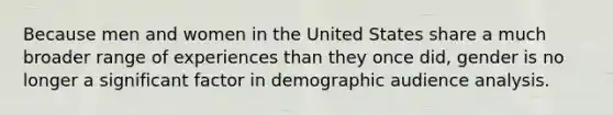 Because men and women in the United States share a much broader range of experiences than they once did, gender is no longer a significant factor in demographic audience analysis.