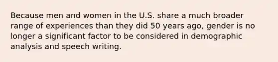 Because men and women in the U.S. share a much broader range of experiences than they did 50 years ago, gender is no longer a significant factor to be considered in demographic analysis and speech writing.