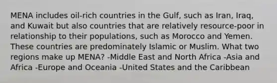 MENA includes oil-rich countries in the Gulf, such as Iran, Iraq, and Kuwait but also countries that are relatively resource-poor in relationship to their populations, such as Morocco and Yemen. These countries are predominately Islamic or Muslim. What two regions make up MENA? -Middle East and North Africa -Asia and Africa -Europe and Oceania -United States and the Caribbean