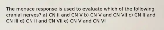 The menace response is used to evaluate which of the following cranial nerves? a) CN II and CN V b) CN V and CN VII c) CN II and CN III d) CN II and CN VII e) CN V and CN VI