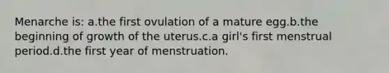 Menarche is: a.the first ovulation of a mature egg.b.the beginning of growth of the uterus.c.a girl's first menstrual period.d.the first year of menstruation.