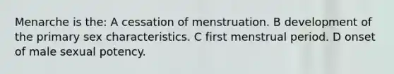 Menarche is the: A cessation of menstruation. B development of the primary sex characteristics. C first menstrual period. D onset of male sexual potency.