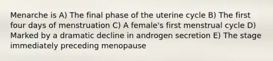 Menarche is A) The final phase of the uterine cycle B) The first four days of menstruation C) A female's first menstrual cycle D) Marked by a dramatic decline in androgen secretion E) The stage immediately preceding menopause