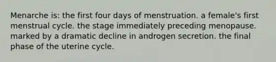 Menarche is: the first four days of menstruation. a female's first menstrual cycle. the stage immediately preceding menopause. marked by a dramatic decline in androgen secretion. the final phase of the uterine cycle.