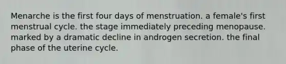 Menarche is the first four days of menstruation. a female's first menstrual cycle. the stage immediately preceding menopause. marked by a dramatic decline in androgen secretion. the final phase of the uterine cycle.