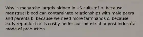 Why is menarche largely hidden in US culture? a. because menstrual blood can contaminate relationships with male peers and parents b. because we need more farmhands c. because early reproduction is costly under our industrial or post industrial mode of production