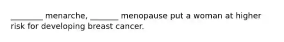 ________ menarche, _______ menopause put a woman at higher risk for developing breast cancer.