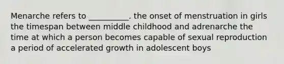 Menarche refers to __________. the onset of menstruation in girls the timespan between middle childhood and adrenarche the time at which a person becomes capable of sexual reproduction a period of accelerated growth in adolescent boys