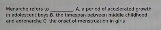 Menarche refers to __________. A. a period of accelerated growth in adolescent boys B. the timespan between middle childhood and adrenarche C. the onset of menstruation in girls