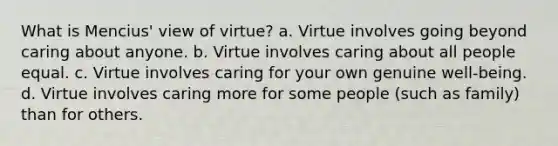 What is Mencius' view of virtue? a. Virtue involves going beyond caring about anyone. b. Virtue involves caring about all people equal. c. Virtue involves caring for your own genuine well-being. d. Virtue involves caring more for some people (such as family) than for others.