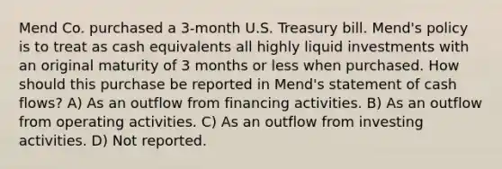 Mend Co. purchased a 3-month U.S. Treasury bill. Mend's policy is to treat as cash equivalents all highly liquid investments with an original maturity of 3 months or less when purchased. How should this purchase be reported in Mend's statement of cash flows? A) As an outflow from financing activities. B) As an outflow from operating activities. C) As an outflow from investing activities. D) Not reported.