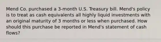 Mend Co. purchased a 3-month U.S. Treasury bill. Mend's policy is to treat as cash equivalents all highly liquid investments with an original maturity of 3 months or less when purchased. How should this purchase be reported in Mend's statement of cash flows?