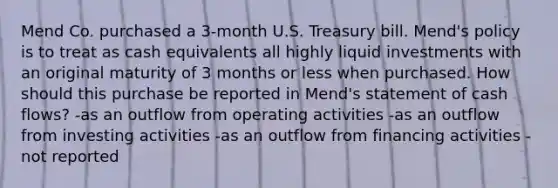 Mend Co. purchased a 3-month U.S. Treasury bill. Mend's policy is to treat as cash equivalents all highly liquid investments with an original maturity of 3 months or less when purchased. How should this purchase be reported in Mend's statement of cash flows? -as an outflow from operating activities -as an outflow from investing activities -as an outflow from financing activities -not reported