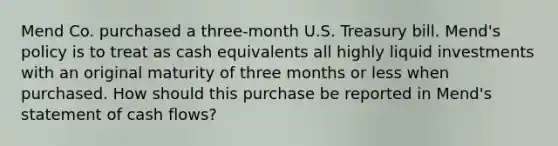 Mend Co. purchased a three-month U.S. Treasury bill. Mend's policy is to treat as cash equivalents all highly liquid investments with an original maturity of three months or less when purchased. How should this purchase be reported in Mend's statement of cash flows?