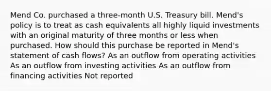 Mend Co. purchased a three-month U.S. Treasury bill. Mend's policy is to treat as cash equivalents all highly liquid investments with an original maturity of three months or less when purchased. How should this purchase be reported in Mend's statement of cash flows? As an outflow from operating activities As an outflow from investing activities As an outflow from financing activities Not reported