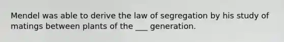 Mendel was able to derive the law of segregation by his study of matings between plants of the ___ generation.