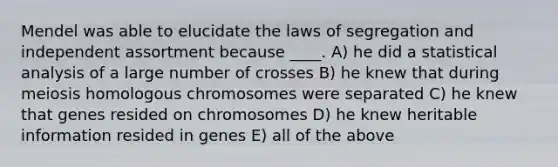 Mendel was able to elucidate the laws of segregation and independent assortment because ____. A) he did a statistical analysis of a large number of crosses B) he knew that during meiosis homologous chromosomes were separated C) he knew that genes resided on chromosomes D) he knew heritable information resided in genes E) all of the above