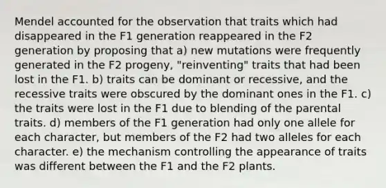 Mendel accounted for the observation that traits which had disappeared in the F1 generation reappeared in the F2 generation by proposing that a) new mutations were frequently generated in the F2 progeny, "reinventing" traits that had been lost in the F1. b) traits can be dominant or recessive, and the recessive traits were obscured by the dominant ones in the F1. c) the traits were lost in the F1 due to blending of the parental traits. d) members of the F1 generation had only one allele for each character, but members of the F2 had two alleles for each character. e) the mechanism controlling the appearance of traits was different between the F1 and the F2 plants.