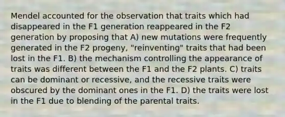 Mendel accounted for the observation that traits which had disappeared in the F1 generation reappeared in the F2 generation by proposing that A) new mutations were frequently generated in the F2 progeny, "reinventing" traits that had been lost in the F1. B) the mechanism controlling the appearance of traits was different between the F1 and the F2 plants. C) traits can be dominant or recessive, and the recessive traits were obscured by the dominant ones in the F1. D) the traits were lost in the F1 due to blending of the parental traits.