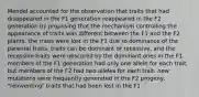 Mendel accounted for the observation that traits that had disappeared in the F1 generation reappeared in the F2 generation by proposing that the mechanism controlling the appearance of traits was different between the F1 and the F2 plants. the traits were lost in the F1 due to dominance of the parental traits. traits can be dominant or recessive, and the recessive traits were obscured by the dominant ones in the F1. members of the F1 generation had only one allele for each trait, but members of the F2 had two alleles for each trait. new mutations were frequently generated in the F2 progeny, "reinventing" traits that had been lost in the F1.