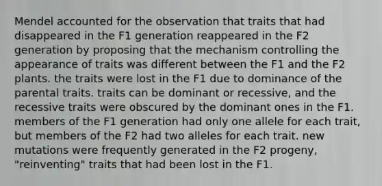 Mendel accounted for the observation that traits that had disappeared in the F1 generation reappeared in the F2 generation by proposing that the mechanism controlling the appearance of traits was different between the F1 and the F2 plants. the traits were lost in the F1 due to dominance of the parental traits. traits can be dominant or recessive, and the recessive traits were obscured by the dominant ones in the F1. members of the F1 generation had only one allele for each trait, but members of the F2 had two alleles for each trait. new mutations were frequently generated in the F2 progeny, "reinventing" traits that had been lost in the F1.