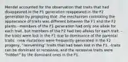 Mendel accounted for the observation that traits that had disappeared in the F1 generation reappeared in the F2 generation by proposing that -the mechanism controlling the appearance of traits was different between the F1 and the F2 plants. -members of the F1 generation had only one allele for each trait, but members of the F2 had two alleles for each trait. -the traits were lost in the F1 due to dominance of the parental traits. -new mutations were frequently generated in the F2 progeny, "reinventing" traits that had been lost in the F1. -traits can be dominant or recessive, and the recessive traits were "hidden" by the dominant ones in the F1.