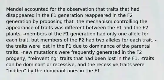 Mendel accounted for the observation that traits that had disappeared in the F1 generation reappeared in the F2 generation by proposing that -the mechanism controlling the appearance of traits was different between the F1 and the F2 plants. -members of the F1 generation had only one allele for each trait, but members of the F2 had two alleles for each trait. -the traits were lost in the F1 due to dominance of the parental traits. -new mutations were frequently generated in the F2 progeny, "reinventing" traits that had been lost in the F1. -traits can be dominant or recessive, and the recessive traits were "hidden" by the dominant ones in the F1.