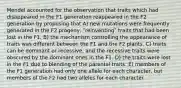 Mendel accounted for the observation that traits which had disappeared in the F1 generation reappeared in the F2 generation by proposing that A) new mutations were frequently generated in the F2 progeny, ʺreinventingʺ traits that had been lost in the F1. B) the mechanism controlling the appearance of traits was different between the F1 and the F2 plants. C) traits can be dominant or recessive, and the recessive traits were obscured by the dominant ones in the F1. D) the traits were lost in the F1 due to blending of the parental traits. E) members of the F1 generation had only one allele for each character, but members of the F2 had two alleles for each character.