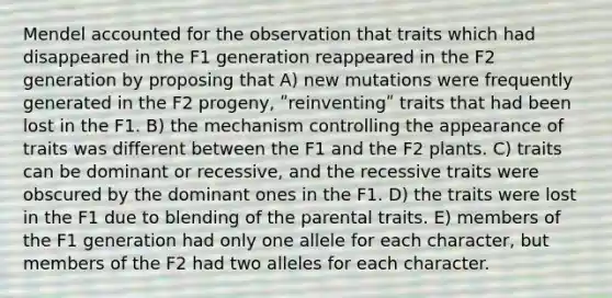 Mendel accounted for the observation that traits which had disappeared in the F1 generation reappeared in the F2 generation by proposing that A) new mutations were frequently generated in the F2 progeny, ʺreinventingʺ traits that had been lost in the F1. B) the mechanism controlling the appearance of traits was different between the F1 and the F2 plants. C) traits can be dominant or recessive, and the recessive traits were obscured by the dominant ones in the F1. D) the traits were lost in the F1 due to blending of the parental traits. E) members of the F1 generation had only one allele for each character, but members of the F2 had two alleles for each character.