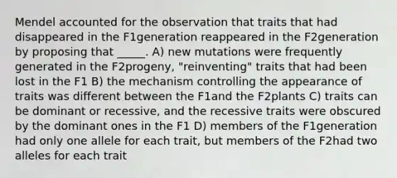 Mendel accounted for the observation that traits that had disappeared in the F1generation reappeared in the F2generation by proposing that _____. A) new mutations were frequently generated in the F2progeny, "reinventing" traits that had been lost in the F1 B) the mechanism controlling the appearance of traits was different between the F1and the F2plants C) traits can be dominant or recessive, and the recessive traits were obscured by the dominant ones in the F1 D) members of the F1generation had only one allele for each trait, but members of the F2had two alleles for each trait