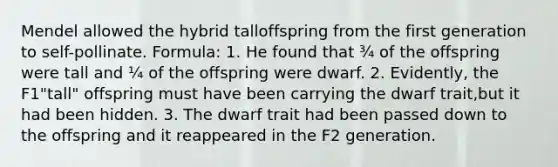 Mendel allowed the hybrid talloffspring from the first generation to self-pollinate. Formula: 1. He found that ¾ of the offspring were tall and ¼ of the offspring were dwarf. 2. Evidently, the F1"tall" offspring must have been carrying the dwarf trait,but it had been hidden. 3. The dwarf trait had been passed down to the offspring and it reappeared in the F2 generation.