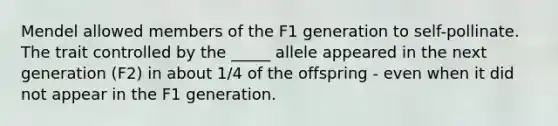 Mendel allowed members of the F1 generation to self-pollinate. The trait controlled by the _____ allele appeared in the next generation (F2) in about 1/4 of the offspring - even when it did not appear in the F1 generation.