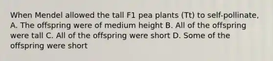 When Mendel allowed the tall F1 pea plants (Tt) to self-pollinate, A. The offspring were of medium height B. All of the offspring were tall C. All of the offspring were short D. Some of the offspring were short