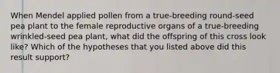 When Mendel applied pollen from a true-breeding round-seed pea plant to the female reproductive organs of a true-breeding wrinkled-seed pea plant, what did the offspring of this cross look like? Which of the hypotheses that you listed above did this result support?