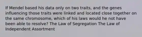 If Mendel based his data only on two traits, and the genes influencing those traits were linked and located close together on the same chromosome, which of his laws would he not have been able to resolve? The Law of Segregation The Law of Independent Assortment