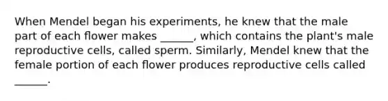 When Mendel began his experiments, he knew that the male part of each ﬂower makes ______, which contains the plant's male reproductive cells, called sperm. Similarly, Mendel knew that the female portion of each ﬂower produces reproductive cells called ______.