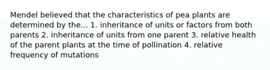 Mendel believed that the characteristics of pea plants are determined by the... 1. inheritance of units or factors from both parents 2. inheritance of units from one parent 3. relative health of the parent plants at the time of pollination 4. relative frequency of mutations