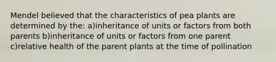 Mendel believed that the characteristics of pea plants are determined by the: a)inheritance of units or factors from both parents b)inheritance of units or factors from one parent c)relative health of the parent plants at the time of pollination