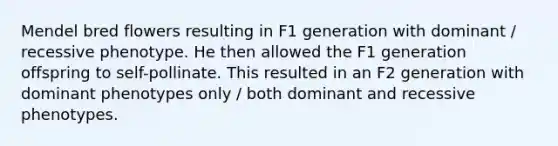 Mendel bred flowers resulting in F1 generation with dominant / recessive phenotype. He then allowed the F1 generation offspring to self-pollinate. This resulted in an F2 generation with dominant phenotypes only / both dominant and recessive phenotypes.