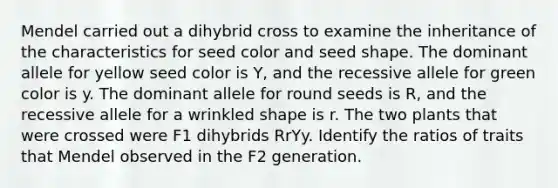 Mendel carried out a dihybrid cross to examine the inheritance of the characteristics for seed color and seed shape. The dominant allele for yellow seed color is Y, and the recessive allele for green color is y. The dominant allele for round seeds is R, and the recessive allele for a wrinkled shape is r. The two plants that were crossed were F1 dihybrids RrYy. Identify the ratios of traits that Mendel observed in the F2 generation.