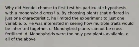 Why did Mendel choose to first test his particulate hypothesis with a monohybrid cross? a. By choosing plants that differed in just one characteristic, he limited the experiment to just one variable. b. He was interested in seeing how multiple traits would be inherited together. c. Monohybrid plants cannot be cross-fertilized. d. Monohybrids were the only pea plants available. e. all of the above