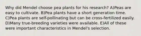 Why did Mendel choose pea plants for his research? A)Peas are easy to cultivate. B)Pea plants have a short generation time. C)Pea plants are self-pollinating but can be cross-fertilized easily. D)Many true-breeding varieties were available. E)All of these were important characteristics in Mendel's selection.