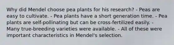 Why did Mendel choose pea plants for his research? - Peas are easy to cultivate. - Pea plants have a short generation time. - Pea plants are self-pollinating but can be cross-fertilized easily. - Many true-breeding varieties were available. - All of these were important characteristics in Mendel's selection.