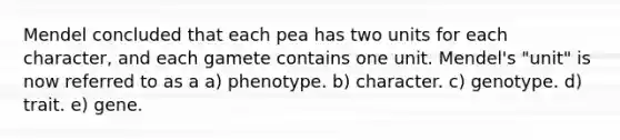 Mendel concluded that each pea has two units for each character, and each gamete contains one unit. Mendel's "unit" is now referred to as a a) phenotype. b) character. c) genotype. d) trait. e) gene.