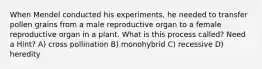 When Mendel conducted his experiments, he needed to transfer pollen grains from a male reproductive organ to a female reproductive organ in a plant. What is this process called? Need a Hint? A) cross pollination B) monohybrid C) recessive D) heredity