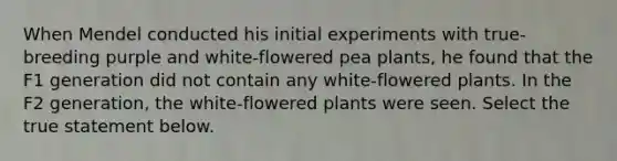 When Mendel conducted his initial experiments with true-breeding purple and white-flowered pea plants, he found that the F1 generation did not contain any white-flowered plants. In the F2 generation, the white-flowered plants were seen. Select the true statement below.