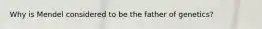Why is Mendel considered to be the father of genetics?