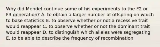 Why did Mendel continue some of his experiments to the F2 or F3 generation? A. to obtain a larger number of offspring on which to base statistics B. to observe whether or not a recessive trait would reappear C. to observe whether or not the dominant trait would reappear D. to distinguish which alleles were segregating E. to be able to describe the frequency of recombination