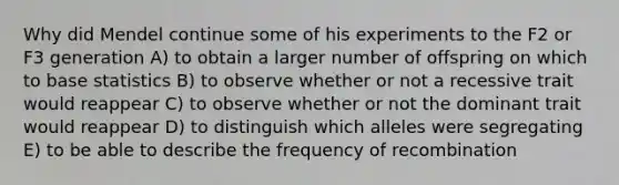 Why did Mendel continue some of his experiments to the F2 or F3 generation A) to obtain a larger number of offspring on which to base statistics B) to observe whether or not a recessive trait would reappear C) to observe whether or not the dominant trait would reappear D) to distinguish which alleles were segregating E) to be able to describe the frequency of recombination