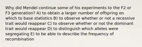 Why did Mendel continue some of his experiments to the F2 or F3 generation? A) to obtain a larger number of offspring on which to base statistics B) to observe whether or not a recessive trait would reappear C) to observe whether or not the dominant trait would reappear D) to distinguish which alleles were segregating E) to be able to describe the frequency of recombination